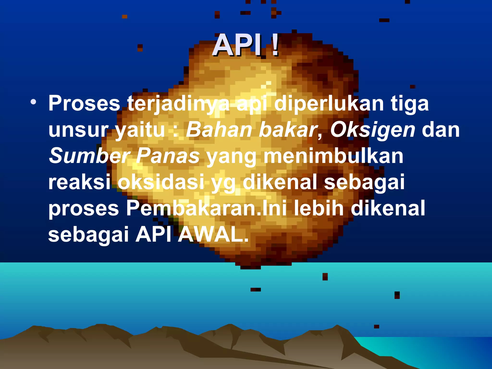 API !
• Proses terjadinya api diperlukan tiga
  unsur yaitu : Bahan bakar, Oksigen dan
  Sumber Panas yang menimbulkan
  reaksi oksidasi yg dikenal sebagai
  proses Pembakaran.Ini lebih dikenal
  sebagai API AWAL.
 