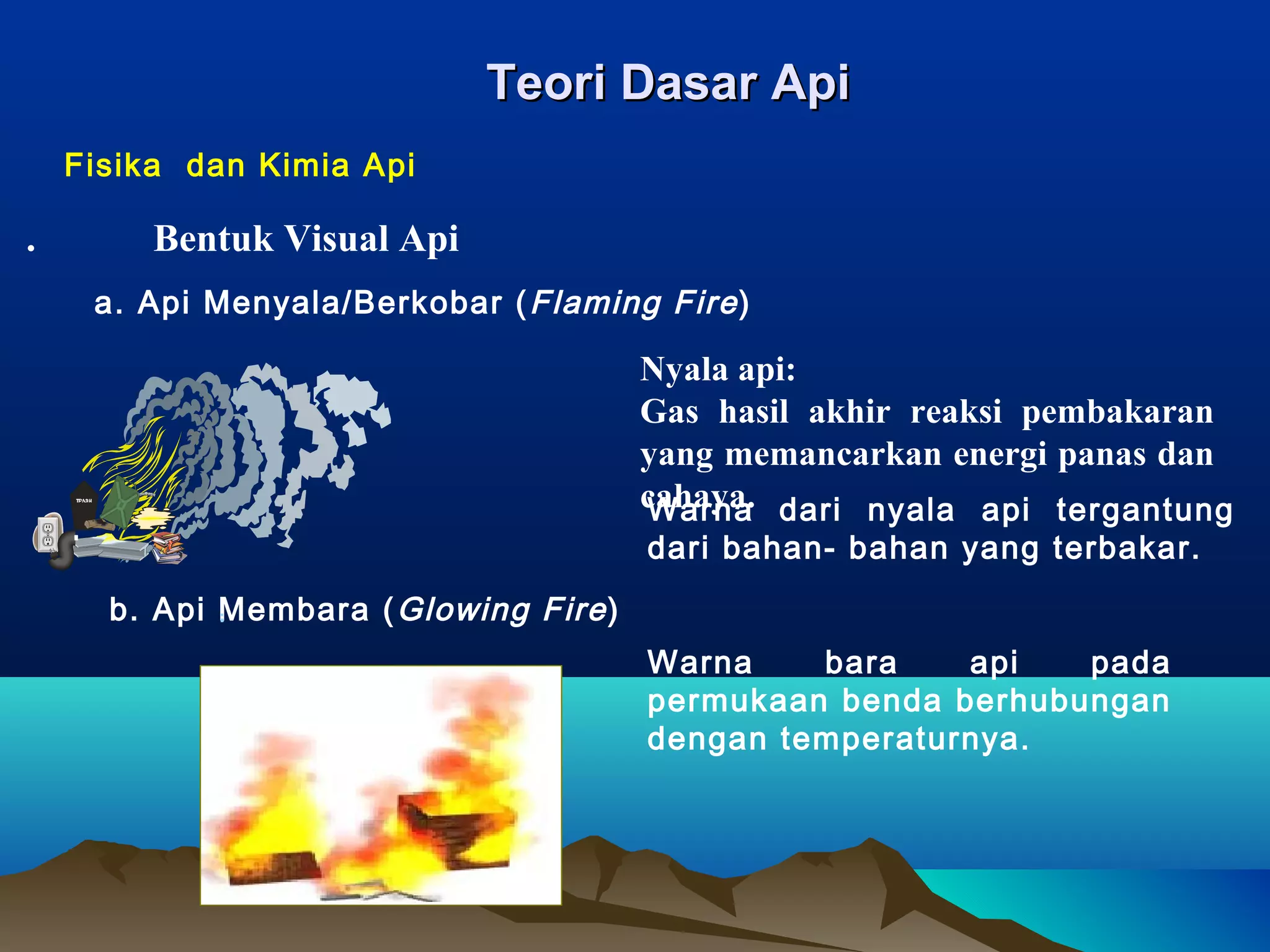 Teori Dasar Api
    Fisika dan Kimia Api

.        Bentuk Visual Api
     a. Api Menyala/Berkobar ( Flaming Fire )

                                        Nyala api:
                                        Gas hasil akhir reaksi pembakaran
                                        yang memancarkan energi panas dan
                                        cahaya. dari nyala api tergantung
                                        Warna
                                        dari bahan- bahan yang terbakar.
      b. Api Membara ( Glowing Fire )
                                        Warna    bara    api   pada
                                        permukaan benda berhubungan
                                        dengan temperaturnya.
 
