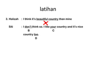 latihan
3. Halizah   : I think its beautiful country than mine
                                  A
  Siti       : I dont think so. I like your country and its nice
                    B                    C
               country too.
                           D
 