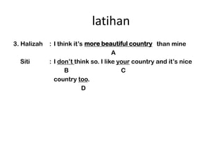 latihan
3. Halizah                  more beautiful country than mine
             : I think its beautiful country
                                      A
  Siti       : I dont think so. I like your country and its nice
                    B                    C
               country too.
                           D
 
