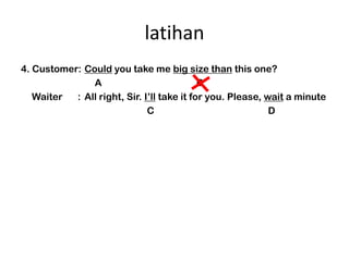 latihan
4. Customer: Could you take me big size than this one?
               A                            B
   Waiter  : All right, Sir. Ill take it for you. Please, wait a minute
                              C                             D
 