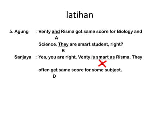 latihan
5. Agung  : Venty and Risma got same score for Biology and
                    A
            Science. They are smart student, right?
                       B
  Sanjaya : Yes, you are right. Venty is smart as Risma. They
                                          C
            often get same score for some subject.
                   D
 