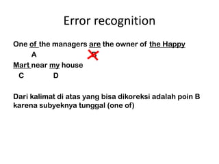 Error recognition
One of the managers are the owner of the Happy
     A               B
Mart near my house
 C         D

Dari kalimat di atas yang bisa dikoreksi adalah poin B
karena subyeknya tunggal (one of)
 