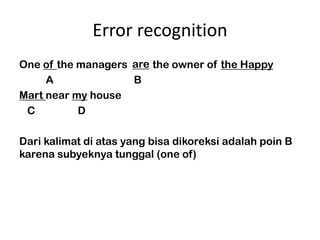 Error recognition
                    are
One of the managers are the owner of the Happy
     A               B
Mart near my house
 C         D

Dari kalimat di atas yang bisa dikoreksi adalah poin B
karena subyeknya tunggal (one of)
 
