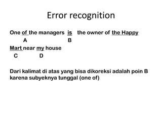 Error recognition
One of the managers are the owner of the Happy
                     is
     A               B
Mart near my house
 C         D

Dari kalimat di atas yang bisa dikoreksi adalah poin B
karena subyeknya tunggal (one of)
 