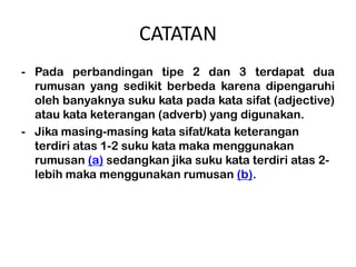 CATATAN
- Pada perbandingan tipe 2 dan 3 terdapat dua
  rumusan yang sedikit berbeda karena dipengaruhi
  oleh banyaknya suku kata pada kata sifat (adjective)
  atau kata keterangan (adverb) yang digunakan.
- Jika masing-masing kata sifat/kata keterangan
  terdiri atas 1-2 suku kata maka menggunakan
  rumusan (a) sedangkan jika suku kata terdiri atas 2-
  lebih maka menggunakan rumusan (b).
 