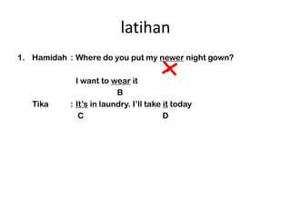 latihan
1. Hamidah : Where do you put my newer night gown?
                                          A
             I want to wear it
                         B
   Tika    : Its in laundry. Ill take it today
              C                         D
 