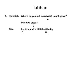 latihan
1. Hamidah : Where do you put my newest night gown?
                                       newer
                                           A
             I want to wear it
                         B
   Tika    : Its in laundry. Ill take it today
              C                         D
 