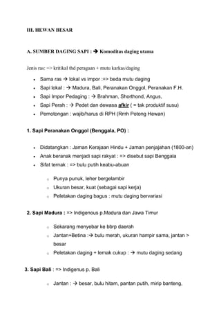 III. HEWAN BESAR



A. SUMBER DAGING SAPI :  Komoditas daging utama


Jenis ras: => kritikal thd peragaan + mutu karkas/daging

       Sama ras  lokal vs impor :=> beda mutu daging
       Sapi lokal :  Madura, Bali, Peranakan Onggol, Peranakan F.H.
       Sapi Impor Pedaging :  Brahman, Shorthond, Angus,
       Sapi Perah :  Pedet dan dewasa afkir ( = tak produktif susu)
       Pemotongan : wajib/harus di RPH (Rmh Potong Hewan)


1. Sapi Peranakan Onggol (Benggala, PO) :


       Didatangkan : Jaman Kerajaan Hindu + Jaman penjajahan (1800-an)
       Anak beranak menjadi sapi rakyat : => disebut sapi Benggala
       Sifat ternak : => bulu putih keabu-abuan

          o   Punya punuk, leher bergelambir
          o   Ukuran besar, kuat (sebagai sapi kerja)
          o   Peletakan daging bagus : mutu daging bervariasi


2. Sapi Madura : => Indigenous p.Madura dan Jawa Timur

          o   Sekarang menyebar ke bbrp daerah
          o   Jantan+Betina : bulu merah, ukuran hampir sama, jantan >
              besar
          o   Peletakan daging + lemak cukup :  mutu daging sedang


3. Sapi Bali : => Indigenus p. Bali

          o   Jantan :  besar, bulu hitam, pantan putih, mirip banteng,
 