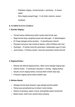 o   Peletakan daging + lemak banyak + seimbang :  empuk
            sekali
        o   Mutu daging sangat tinggi :  utk hotel, restoran, psasar

            swalayan


B. SUMBER DAGING KERBAU

1. Sumber Daging :


     Ternak kerbau distribusinya lebih merata drpd ternak sapi
     Sbgai ternak kerja, penghasil pupuk dan tabungan : dikandangkan
     Di Toraja sebagai simbul prestise :  pemeliharaan intensif
     Populasi menyusut, tapi merata di daerah, sdikit di Maluku dan Irian
     Golongan :  kerbau local dan peranakan, belakangan juga dr impor
     Jenis kerbau : Kerbau sawah, rawa dan peranakan kerbau Murrah




2. Daging Kerbau :

     Dipasar tak dikenal daging kerbau, diberi nama sebagai daging sapi
     Daerah Kudus :  penduduk menyebut + senang : daging kerbau
     Secara umum daging kerbau mutunya lebih rendah drpd sapi.
     Produsen daging utama kedua setelah sapi


3. Kerbau Sawah

     Sebagai ternak kerja disawah, juga sebagai penarik pedati
     Paling luas penyebarannya di antara 3 jenis kerbau
     Dipiara di kandang, pakan rumput, jarang/tidak pakan konsentrat
     Badan besar, leher kuat, tanduk besar panjang
 