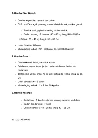 1. Domba Ekor Gemuk:


     Domba terpopuler, berasal dari Jabar
     Ciri2 : => Ekor agak panjang, menebal oleh lemak, =>ekor gemuk

        o   Tanduk kecil, yg betina sering tak bertanduk
        o   Badan sedang : Jantan : 40 – 60 kg, tinggi 60 – 65 Cm

      Betina : 25 – 40 kg, tinggi : 50 – 60 Cm

     Umur dewasa : 6 bulan
     Mutu daging terbaik : 12 – 30 bulan, dg. berat 50 kg/ekor


2. Domba Garut :

     Diternakkan di Jabar, => untuk aduan
     Bdn besar, depan lebar, jantan bertanduk besar, betina tak
     bertanduk
     Jantan : 50–70 kg, tinggi 75-80 Cm; Betina 30–40 kg, tinggi 60-65
     CM
     Umur dewasa : 6 – 9 bulan
     Mutu daging terbaik : 1 – 2 thn, 60 kg/ekor.


3. Domba Kacang :


        o   Jenis local : kecil => domba kacang, sebaran lebih luas
        o   Badan dan tanduk :  kecil
        o   Ukuran berat :  10 – 25 kg, tinggi 40 – 55 Cm




D. DAGING BABI
 