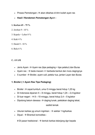 Proses Pemotongan ; akan dibahas di bhn kuliah ayan ras

      Hasil / Rendemen Pemotongan Ayam :


1. Karkas 65 – 75 %

2. Jerohan 9 - 10 %

3. Kepala + Leher 8 %

4. Kaki 4 %

5. Darah 9 - 10 %

6. Bulu 6 %




C. AYAM


      Jenis Ayam : Ayam ras (tipe pedaging + tipe petelur) dan Buras
      Ayam ras :  beda macam => berbeda bentuk dan mutu dagingnya
      5 sumber : Broiler, ayam cull, petelur tua, jantan Layer dan Buras


1. Broiler ( = Ayam Ras Tipe Pedaging)


      Broiler : cepat tumbuh, umur 5 minggu berat hidup 1,25 kg
      Di Indonesia dipanen 5 – 8 minggu, berat hidup 1,25 – 2,4 kg/ekor
      Di luar negeri :  8 – 10 minggu, berat hidup 2,4 – 5 kg/ekor
      Dipotong belum dewasa : daging lunak, peletakan daging tebal,

                                    sedikit lemak

      Ukuran karkas yg umum inginkan :  sekitar 1 kg/karkas
      Dijual :  Bnentuk komoditas :

      # Di pasar tradisional :  bentuk karkas telanjang dgn kepala
 