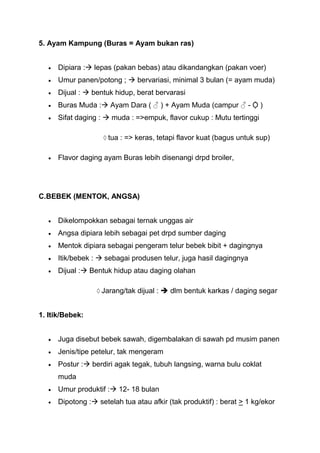 5. Ayam Kampung (Buras = Ayam bukan ras)


      Dipiara : lepas (pakan bebas) atau dikandangkan (pakan voer)
      Umur panen/potong ;  bervariasi, minimal 3 bulan (= ayam muda)
      Dijual :  bentuk hidup, berat bervarasi
      Buras Muda : Ayam Dara ( ♂ ) + Ayam Muda (campur ♂ - Ộ )
      Sifat daging :  muda : =>empuk, flavor cukup : Mutu tertinggi

                      tua : => keras, tetapi flavor kuat (bagus untuk sup)

      Flavor daging ayam Buras lebih disenangi drpd broiler,




C.BEBEK (MENTOK, ANGSA)


      Dikelompokkan sebagai ternak unggas air
      Angsa dipiara lebih sebagai pet drpd sumber daging
      Mentok dipiara sebagai pengeram telur bebek bibit + dagingnya
      Itik/bebek :  sebagai produsen telur, juga hasil dagingnya
      Dijual : Bentuk hidup atau daging olahan

                    Jarang/tak dijual :  dlm bentuk karkas / daging segar


1. Itik/Bebek:


      Juga disebut bebek sawah, digembalakan di sawah pd musim panen
      Jenis/tipe petelur, tak mengeram
      Postur : berdiri agak tegak, tubuh langsing, warna bulu coklat
      muda
      Umur produktif : 12- 18 bulan
      Dipotong : setelah tua atau afkir (tak produktif) : berat > 1 kg/ekor
 