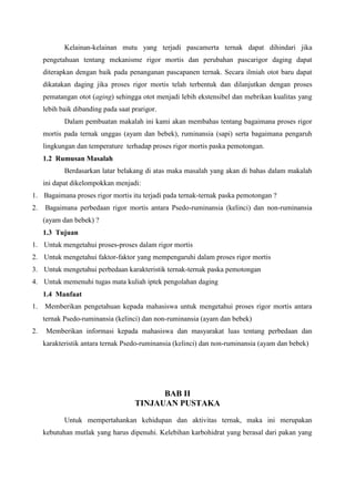 Kelainan-kelainan mutu yang terjadi pascamerta ternak dapat dihindari jika
     pengetahuan tentang mekanisme rigor mortis dan perubahan pascarigor daging dapat
     diterapkan dengan baik pada penanganan pascapanen ternak. Secara ilmiah otot baru dapat
     dikatakan daging jika proses rigor mortis telah terbentuk dan dilanjutkan dengan proses
     pematangan otot (aging) sehingga otot menjadi lebih ekstensibel dan mebrikan kualitas yang
     lebih baik dibanding pada saat prarigor.
            Dalam pembuatan makalah ini kami akan membahas tentang bagaimana proses rigor
     mortis pada ternak unggas (ayam dan bebek), ruminansia (sapi) serta bagaimana pengaruh
     lingkungan dan temperature terhadap proses rigor mortis paska pemotongan.
     1.2 Rumusan Masalah
            Berdasarkan latar belakang di atas maka masalah yang akan di bahas dalam makalah
     ini dapat dikelompokkan menjadi:
1. Bagaimana proses rigor mortis itu terjadi pada ternak-ternak paska pemotongan ?
2.   Bagaimana perbedaan rigor mortis antara Psedo-ruminansia (kelinci) dan non-ruminansia
     (ayam dan bebek) ?
     1.3 Tujuan
1. Untuk mengetahui proses-proses dalam rigor mortis
2. Untuk mengetahui faktor-faktor yang mempengaruhi dalam proses rigor mortis
3. Untuk mengetahui perbedaan karakteristik ternak-ternak paska pemotongan
4. Untuk memenuhi tugas mata kuliah iptek pengolahan daging
     1.4 Manfaat
1.   Memberikan pengetahuan kepada mahasiswa untuk mengetahui proses rigor mortis antara
     ternak Psedo-ruminansia (kelinci) dan non-ruminansia (ayam dan bebek)
2.    Memberikan informasi kepada mahasiswa dan masyarakat luas tentang perbedaan dan
     karakteristik antara ternak Psedo-ruminansia (kelinci) dan non-ruminansia (ayam dan bebek)




                                           BAB II
                                     TINJAUAN PUSTAKA
            Untuk mempertahankan kehidupan dan aktivitas ternak, maka ini merupakan
     kebutuhan mutlak yang harus dipenuhi. Kelebihan karbohidrat yang berasal dari pakan yang
 