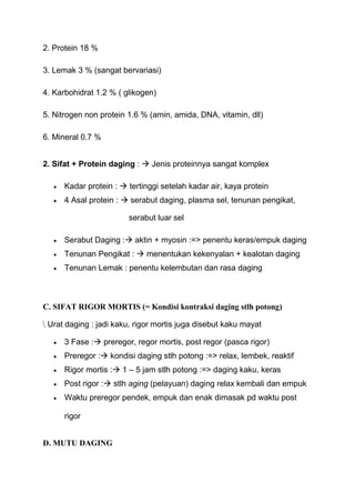 2. Protein 18 %

3. Lemak 3 % (sangat bervariasi)

4. Karbohidrat 1.2 % ( glikogen)

5. Nitrogen non protein 1.6 % (amin, amida, DNA, vitamin, dll)

6. Mineral 0.7 %


2. Sifat + Protein daging :  Jenis proteinnya sangat komplex

      Kadar protein :  tertinggi setelah kadar air, kaya protein
      4 Asal protein :  serabut daging, plasma sel, tenunan pengikat,

                        serabut luar sel

      Serabut Daging : aktin + myosin :=> penentu keras/empuk daging
      Tenunan Pengikat :  menentukan kekenyalan + kealotan daging
      Tenunan Lemak : penentu kelembutan dan rasa daging



C. SIFAT RIGOR MORTIS (= Kondisi kontraksi daging stlh potong)

 Urat daging : jadi kaku, rigor mortis juga disebut kaku mayat

      3 Fase : preregor, regor mortis, post regor (pasca rigor)
      Preregor : kondisi daging stlh potong :=> relax, lembek, reaktif
      Rigor mortis : 1 – 5 jam stlh potong :=> daging kaku, keras
      Post rigor : stlh aging (pelayuan) daging relax kembali dan empuk
      Waktu preregor pendek, empuk dan enak dimasak pd waktu post

      rigor


D. MUTU DAGING
 