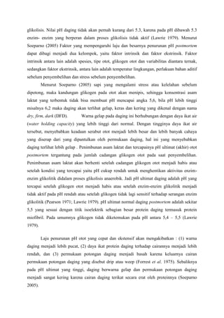 glikolisis. Nilai pH daging tidak akan pernah kurang dari 5.3, karena pada pH dibawah 5.3
enzim- enzim yang berperan dalam proses glikolisis tidak aktif (Lawrie 1979). Menurut
Soeparno (2005) Faktor yang mempengaruhi laju dan besarnya penurunan pH postmortem
dapat dibagi menjadi dua kelompok, yaitu faktor intrinsik dan faktor ekstrinsik. Faktor
intrinsik antara lain adalah spesies, tipe otot, glikogen otot dan variabilitas diantara ternak,
sedangkan faktor ekstrinsik, antara lain adalah temperatur lingkungan, perlakuan bahan aditif
sebelum penyembelihan dan stress sebelum penyembelihan.
         Menurut Soeparno (2005) sapi yang mengalami stress atau kelelahan sebelum
dipotong, maka kandungan glikogen pada otot akan menipis, sehingga konsentrasi asam
laktat yang terbentuk tidak bisa membuat pH mencapai angka 5,6, bila pH lebih tinggi
misalnya 6,2 maka daging akan terlihat gelap, keras dan kering yang dikenal dengan nama
dry, firm, dark (DFD).        Warna gelap pada daging ini berhubungan dengan daya ikat air
(water holding capacity) yang lebih tinggi dari normal. Dengan tingginya daya ikat air
tersebut, menyebabkan keadaan serabut otot menjadi lebih besar dan lebih banyak cahaya
yang diserap dari yang dipantulkan oleh permukaan daging, hal ini yang menyebabkan
daging terlihat lebih gelap . Penimbunan asam laktat dan tercapainya pH ultimat (akhir) otot
postmortem tergantung pada jumlah cadangan glikogen otot pada saat penyembelihan.
Penimbunan asam laktat akan berhenti setelah cadangan glikogen otot menjadi habis atau
setelah kondisi yang tercapai yaitu pH cukup rendah untuk menghentikan aktivitas enzim-
enzim glikolitik didalam proses glikolisis anaerobik. Jadi pH ultimat daging adalah pH yang
tercapai setelah glikogen otot menjadi habis atau setelah enzim-enzim glikolitik menjadi
tidak aktif pada pH rendah atau setelah glikogen tidak lagi sensitif terhadap serangan enzim
glikolitik (Pearson 1971; Lawrie 1979). pH ultimat normal daging postmortem adalah sekitar
5,5 yang sesuai dengan titik isoelektrik sebagian besar protein daging termasuk protein
miofibril. Pada umumnya glikogen tidak diketemukan pada pH antara 5,4 – 5,5 (Lawrie
1979).

         Laju penurunan pH otot yang cepat dan ekstensif akan mengakibatkan : (1) warna
daging menjadi lebih pucat, (2) daya ikat protein daging terhadap cairannya menjadi lebih
rendah, dan (3) permukaan potongan daging menjadi basah karena keluarnya cairan
permukaan potongan daging yang disebut drip atau weep (Forrest et al. 1975). Sebaliknya
pada pH ultimat yang tinggi, daging berwarna gelap dan permukaan potongan daging
menjadi sangat kering karena cairan daging terikat secara erat oleh proteinnya (Soeparno
2005).
 