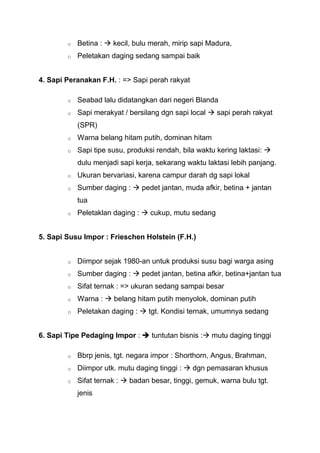 o   Betina :  kecil, bulu merah, mirip sapi Madura,
        o   Peletakan daging sedang sampai baik


4. Sapi Peranakan F.H. : => Sapi perah rakyat

        o   Seabad lalu didatangkan dari negeri Blanda
        o   Sapi merakyat / bersilang dgn sapi local  sapi perah rakyat
            (SPR)
        o   Warna belang hitam putih, dominan hitam
        o   Sapi tipe susu, produksi rendah, bila waktu kering laktasi: 
            dulu menjadi sapi kerja, sekarang waktu laktasi lebih panjang.
        o   Ukuran bervariasi, karena campur darah dg sapi lokal
        o   Sumber daging :  pedet jantan, muda afkir, betina + jantan
            tua
        o   Peletaklan daging :  cukup, mutu sedang


5. Sapi Susu Impor : Frieschen Holstein (F.H.)


        o   Diimpor sejak 1980-an untuk produksi susu bagi warga asing
        o   Sumber daging :  pedet jantan, betina afkir, betina+jantan tua
        o   Sifat ternak : => ukuran sedang sampai besar
        o   Warna :  belang hitam putih menyolok, dominan putih
        o   Peletakan daging :  tgt. Kondisi ternak, umumnya sedang


6. Sapi Tipe Pedaging Impor :  tuntutan bisnis : mutu daging tinggi

        o   Bbrp jenis, tgt. negara impor : Shorthorn, Angus, Brahman,
        o   Diimpor utk. mutu daging tinggi :  dgn pemasaran khusus
        o   Sifat ternak :  badan besar, tinggi, gemuk, warna bulu tgt.
            jenis
 