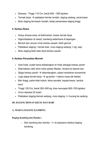 Dewasa : Tinggi 110 Cm, berat 400 – 500 kg/ekor
     Ternak kerja : peletakan lemak rendah, daging sedang, serat kasar
     Mutu daging termasuk rendah, tetapi persentase daging tinggi


4. Kerbau Rawa

     Hidup dirawa-rawa, di Kalimantan, bukan ternak kerja
     Digembalakan di rawa2, kandang sederhana di lapangan
     Bentuk dan ukuran mirip kerbau sawah, lebih gemuk
     Peletakan daging + lemak baik, mutu daging sedang: ≈ dg. sapi
     Mutu daging lebih baik drpd kerbau sawah


5. Kerbau Peranakan Murrah

     Asal India, sudah lama didatangkan dr India sebagai kerbau perah
     Diternakkan oleh etnis India sekitar Medan, dicoba ke daerah lain
     Sbgai kerbau perah : dikandangkan, pakan tambahan konsentrat
     Juga sbgai ternak kerja : yg jantan + betina masa tak laktasi
     Bdn tinggi, paha+kaki kokoh, leher pendek, kepala besar, tanduk
     kecil
     Tinggi 125 Cm, berat 300–500 kg, bisa mencapai 600–700 kg/ekor
     Umur dewasa 24 bulan
     Peletakan daging+lemak sedang, mutu daging :=> kurang ke sedang

III. DAGING HEWAN KECIL DAN BABI


A. MAKNA DAGING KAMBING


Daging Kambing dan Domba :

        o    Dari kambing dan domba : => di pasarana disebut daging
             kambing,
 