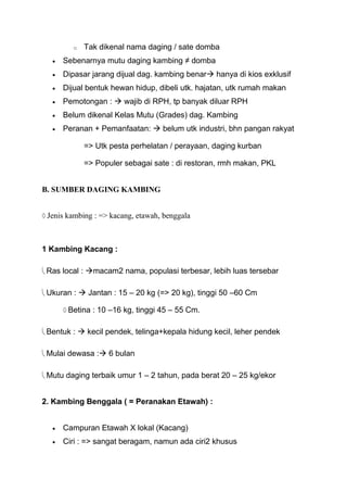 o   Tak dikenal nama daging / sate domba
     Sebenarnya mutu daging kambing ≠ domba
     Dipasar jarang dijual dag. kambing benar hanya di kios exklusif
     Dijual bentuk hewan hidup, dibeli utk. hajatan, utk rumah makan
     Pemotongan :  wajib di RPH, tp banyak diluar RPH
     Belum dikenal Kelas Mutu (Grades) dag. Kambing
     Peranan + Pemanfaatan:  belum utk industri, bhn pangan rakyat

            => Utk pesta perhelatan / perayaan, daging kurban

            => Populer sebagai sate : di restoran, rmh makan, PKL


B. SUMBER DAGING KAMBING


 Jenis kambing : => kacang, etawah, benggala



1 Kambing Kacang :

 Ras local : macam2 nama, populasi terbesar, lebih luas tersebar

 Ukuran :  Jantan : 15 – 20 kg (=> 20 kg), tinggi 50 –60 Cm

       Betina : 10 –16 kg, tinggi 45 – 55 Cm.

 Bentuk :  kecil pendek, telinga+kepala hidung kecil, leher pendek

 Mulai dewasa : 6 bulan

 Mutu daging terbaik umur 1 – 2 tahun, pada berat 20 – 25 kg/ekor


2. Kambing Benggala ( = Peranakan Etawah) :


     Campuran Etawah X lokal (Kacang)
     Ciri : => sangat beragam, namun ada ciri2 khusus
 