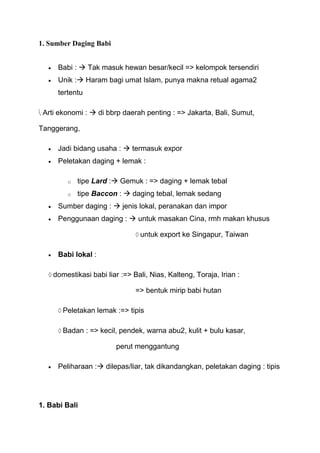 1. Sumber Daging Babi


     Babi :  Tak masuk hewan besar/kecil => kelompok tersendiri
     Unik : Haram bagi umat Islam, punya makna retual agama2
     tertentu

 Arti ekonomi :  di bbrp daerah penting : => Jakarta, Bali, Sumut,

Tanggerang,

     Jadi bidang usaha :  termasuk expor
     Peletakan daging + lemak :

        o   tipe Lard : Gemuk : => daging + lemak tebal
        o   tipe Baccon :  daging tebal, lemak sedang
     Sumber daging :  jenis lokal, peranakan dan impor
     Penggunaan daging :  untuk masakan Cina, rmh makan khusus

                                untuk export ke Singapur, Taiwan

     Babi lokal :

    domestikasi babi liar :=> Bali, Nias, Kalteng, Toraja, Irian :

                               => bentuk mirip babi hutan

       Peletakan lemak :=> tipis

       Badan : => kecil, pendek, warna abu2, kulit + bulu kasar,

                        perut menggantung

     Peliharaan : dilepas/liar, tak dikandangkan, peletakan daging : tipis




1. Babi Bali
 