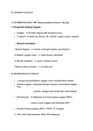 IV. DAGING UNGGAS



A. SUMBER DAGING :  Volume produksi terbesar > dg sapi

1. Pengertian Daging Unggas :

     Unggas :  Sumber daging dari bangsa burung
     7 macam : ayam ras, Buras, itik, mentok, angsa, puyuh, merpati


  2. Bentuk komoditas :


    Bentuk Daging : => karkas, potongan karkas, dan jerohan

   Bentuk unggas hidup : => ayam Buras, itik/bebek

   Bentuk masakan : => ayam, merpati, puyuh

    Bentuk olahan industri : => dr ayam ras,


B. PEMOTONGAN UNGGAS


     = proses penyembelihan unggas untuk menghasilkan karkas
     Karkas unggas = hasil pemotongan dengan memisahkan bagian
     bulu,

                       jerohan, dengan atau tanpa kaki, leher-kepala

     Pemotongan :  dilakukan di rumah potong unggas (RPU),

                    namun untuk unggas ada flexibilitas RPU

     Rumah Potong Unggas (RPU = RPA) : 4 tingkat :

  => TPA, RPA Semimekanik, RPA, RPA Moderen
 