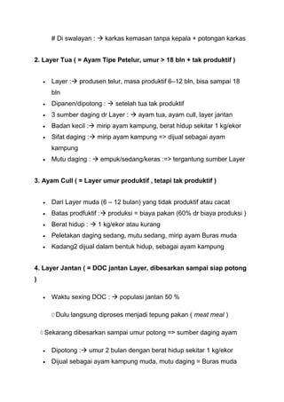 # Di swalayan :  karkas kemasan tanpa kepala + potongan karkas


2. Layer Tua ( = Ayam Tipe Petelur, umur > 18 bln + tak produktif )


      Layer : produsen telur, masa produktif 6–12 bln, bisa sampai 18
      bln
      Dipanen/dipotong :  setelah tua tak produktif
      3 sumber daging dr Layer :  ayam tua, ayam cull, layer jantan
      Badan kecil : mirip ayam kampung, berat hidup sekitar 1 kg/ekor
      Sifat daging : mirip ayam kampung => dijual sebagai ayam
      kampung
      Mutu daging :  empuk/sedang/keras :=> tergantung sumber Layer


3. Ayam Cull ( = Layer umur produktif , tetapi tak produktif )


      Dari Layer muda (6 – 12 bulan) yang tidak produktif atau cacat
      Batas prodfuktif : produksi = biaya pakan (60% dr biaya produksi )
      Berat hidup :  1 kg/ekor atau kurang
      Peletakan daging sedang, mutu sedang, mirip ayam Buras muda
      Kadang2 dijual dalam bentuk hidup, sebagai ayam kampung


4. Layer Jantan ( = DOC jantan Layer, dibesarkan sampai siap potong
)

      Waktu sexing DOC :  populasi jantan 50 %

       Dulu langsung diproses menjadi tepung pakan ( meat meal )

    Sekarang dibesarkan sampai umur potong => sumber daging ayam

      Dipotong : umur 2 bulan dengan berat hidup sekitar 1 kg/ekor
      Dijual sebagai ayam kampung muda, mutu daging = Buras muda
 