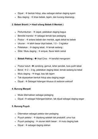 Dijual :  bentuk hidup, atau sebagai olahan daging ayam
     Bau daging :  khas bebek, tajam, dan kurang disenangi.


2. Bebek Branti ( = Hasil silang Bebek X Mentok )


     Pertumbuhan :  cepat, peletakan daging bagus
     Bersifat mandul : sebagai ternak tipe pedaging
     Postur :  antara bebek dan mentok, agak dekat ke bebek
     Ukuran :  lebih besar drpd bebek, 1.5 – 3 kg/ekor
     Peletakan :  daging tebal,  lemak sedang :
     Sifat / Mutu daging ;  empuk, flavor lebih netral


  3. Bebek Peking :  Asal Cina :  bersifat mengeram


     Postur tubuh : condong, gemuk, leher pendek, bulu putih tebal
     Berat : 2 – 3 kg, peletakan daging tebal, lemak sedang ke tebal
     Mutu daging :  tinggi, bau tak tajam
     Tak dipasarkan bentuk hidup atau daging segar
     Dijual :  Sebagai hidangan khusus di restoran exklusif


4. Burung Merpati

     Mulai diternakkan sebagai pedaging
     Dijual : sebagai hidangan/olahan, tak dijual sebagai daging segar


5. Burung Puyuh


     Diternakan sebagai petelur dan pedaging
     Puyuh petelur :  dipotong setelah tak produktif, umur tua
     Puyuh pedaging :  ukuran lebih besar :  mutu daging baik
     Dijual :  sebagai daging olahan
 