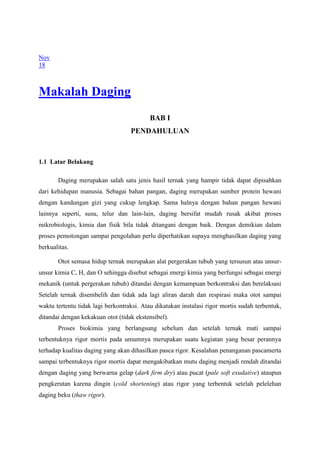 Nov
18



Makalah Daging
                                           BAB I
                                   PENDAHULUAN



1.1 Latar Belakang

       Daging merupakan salah satu jenis hasil ternak yang hampir tidak dapat dipisahkan
dari kehidupan manusia. Sebagai bahan pangan, daging merupakan sumber protein hewani
dengan kandungan gizi yang cukup lengkap. Sama halnya dengan bahan pangan hewani
lainnya seperti, susu, telur dan lain-lain, daging bersifat mudah rusak akibat proses
mikrobiologis, kimia dan fisik bila tidak ditangani dengan baik. Dengan demikian dalam
proses pemotongan sampai pengolahan perlu diperhatikan supaya menghasilkan daging yang
berkualitas.

       Otot semasa hidup ternak merupakan alat pergerakan tubuh yang tersusun atas unsur-
unsur kimia C, H, dan O sehingga disebut sebagai energi kimia yang berfungsi sebagai energi
mekanik (untuk pergerakan tubuh) ditandai dengan kemampuan berkontraksi dan berelaksasi
Setelah ternak disembelih dan tidak ada lagi aliran darah dan respirasi maka otot sampai
waktu tertentu tidak lagi berkontraksi. Atau dikatakan instalasi rigor mortis sudah terbentuk,
ditandai dengan kekakuan otot (tidak ekstensibel).
       Proses biokimia yang berlangsung sebelum dan setelah ternak mati sampai
terbentuknya rigor mortis pada umumnya merupakan suatu kegiatan yang besar perannya
terhadap kualitas daging yang akan dihasilkan pasca rigor. Kesalahan penanganan pascamerta
sampai terbentuknya rigor mortis dapat mengakibatkan mutu daging menjadi rendah ditandai
dengan daging yang berwarna gelap (dark firm dry) atau pucat (pale soft exudative) ataupun
pengkerutan karena dingin (cold shortening) atau rigor yang terbentuk setelah pelelehan
daging beku (thaw rigor).
 