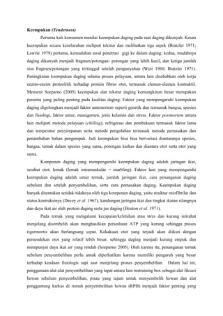 Keempukan (Tenderness)
        Pertama kali konsumen menilai keempukan daging pada saat daging dikunyah. Kesan
keempukan secara keseluruhan meliputi tekstur dan melibatkan tiga aspek (Bratzler 1971;
Lawrie 1979) pertama, kemudahan awal penetrasi gigi ke dalam daging; kedua, mudahnya
daging dikunyah menjadi fragmen/potongan- potongan yang lebih kecil, dan ketiga jumlah
sisa fragmen/potongan yang tertinggal setelah pengunyahan (Weir 1960; Bratzler 1971).
Peningkatan keempukan daging selama proses pelayuan, antara lain disebabkan oleh kerja
enzim-enzim proteolitik terhadap protein fibrus otot, termasuk elemen-elemen kontraktil.
Menurut Soeparno (2005) keempukan dan tekstur daging kemungkinan besar merupakan
penentu yang paling penting pada kualitas daging. Faktor yang mempengaruhi keempukan
daging digolongkan menjadi faktor antemortem seperti genetik dan termasuk bangsa, spesies
dan fisiologi, faktor umur, managemen, jenis kelamin dan stress. Faktor postmortem antara
lain meliputi metode pelayuan (chilling), refrigerasi dan pembekuan termasuk faktor lama
dan temperatur penyimpanan serta metode pengolahan termasuk metode pemasakan dan
penambahan bahan pengempuk. Jadi keempukan bisa bisa bervariasi diantaranya spesies,
bangsa, ternak dalam spesies yang sama, potongan karkas dan diantara otot serta otot yang
sama.
        Komponen daging yang mempengaruhi keempukan daging adalah jaringan ikat,
serabut otot, lemak (lemak intramuskular = marbling). Faktor lain yang mempengaruhi
keempukan daging adalah umur ternak, jumlah jaringan ikat, cara penanganan daging
sebelum dan setelah penyembelihan, serta cara pemasakan daging. Keempukan daging
banyak ditentukan setidak-tidaknya oleh tiga komponen daging, yaitu struktur miofibrilar dan
status kontraksinya (Davey et al. 1967), kandungan jaringan ikat dan tingkat ikatan silangnya
dan daya ikat air oleh protein daging serta jus daging (Bouton et al. 1971).
        Pada ternak yang mengalami kecapaian/kelelahan atau stres dan kurang istirahat
menjelang disembelih akan menghasilkan persediaan ATP yang kurang sehingga proses
rigormortis akan berlangsung cepat. Kekakuan otot yang terjadi akan diikuti dengan
pemendekan otot yang relatif lebih besar, sehingga daging menjadi kurang empuk dan
mempunyai daya ikat air yang rendah (Soeparno 2005). Oleh karena itu, penanganan ternak
sebelum penyembelihan perlu untuk diperhatikan karena memiliki pengaruh yang besar
terhadap keadaan fisiologis sapi saat menjelang proses penyembelihan.          Dalam hal ini,
penggunaan alat-alat penyembelihan yang tepat antara lain restraining box sebagai alat fiksasi
hewan sebelum penyembelihan, pisau yang tajam untuk menyembelih hewan dan alat
penggantung karkas di rumah penyembelihan hewan (RPH) menjadi faktor penting yang
 