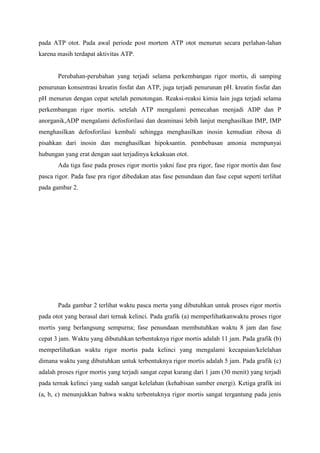 pada ATP otot. Pada awal periode post mortem ATP otot menurun secara perlahan-lahan
karena masih terdapat aktivitas ATP.


       Perubahan-perubahan yang terjadi selama perkembangan rigor mortis, di samping
penurunan konsentrasi kreatin fosfat dan ATP, juga terjadi penurunan pH. kreatin fosfat dan
pH menurun dengan cepat setelah pemotongan. Reaksi-reaksi kimia lain juga terjadi selama
perkembangan rigor mortis. setelah ATP mengalami pemecahan menjadi ADP dan P
anorganik,ADP mengalami defosforilasi dan deaminasi lebih lanjut menghasilkan IMP, IMP
menghasilkan defosforilasi kembali sehingga menghasilkan inosin kemudian ribosa di
pisahkan dari inosin dan menghasilkan hipoksantin. pembebasan amonia mempunyai
hubungan yang erat dengan saat terjadinya kekakuan otot.
       Ada tiga fase pada proses rigor mortis yakni fase pra rigor, fase rigor mortis dan fase
pasca rigor. Pada fase pra rigor dibedakan atas fase penundaan dan fase cepat seperti terlihat
pada gambar 2.




       Pada gambar 2 terlihat waktu pasca merta yang dibutuhkan untuk proses rigor mortis
pada otot yang berasal dari ternak kelinci. Pada grafik (a) memperlihatkanwaktu proses rigor
mortis yang berlangsung sempurna; fase penundaan membutuhkan waktu 8 jam dan fase
cepat 3 jam. Waktu yang dibutuhkan terbentuknya rigor mortis adalah 11 jam. Pada grafik (b)
memperlihatkan waktu rigor mortis pada kelinci yang mengalami kecapaian/kelelahan
dimana waktu yang dibutuhkan untuk terbentuknya rigor mortis adalah 5 jam. Pada grafik (c)
adalah proses rigor mortis yang terjadi sangat cepat kurang dari 1 jam (30 menit) yang terjadi
pada ternak kelinci yang sudah sangat kelelahan (kehabisan sumber energi). Ketiga grafik ini
(a, b, c) menunjukkan bahwa waktu terbentuknya rigor mortis sangat tergantung pada jenis
 