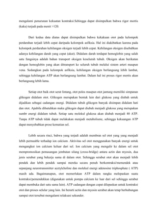 mengalami penurunan kekuatan kontraksi.Sehingga dapat disimpulkan bahwa rigor mortis
(kaku) terjadi pada menit >120.


       Dari kedua data diatas dapat disimpulkan bahwa kekakuan otot pada kelompok
perdarahan terjadi lebih cepat daripada kelompok asfiksia. Hal ini diakibatkan karena pada
kelompok perdarahan kehilangan oksigen terjadi lebih cepat. Kehilangan oksigen disebabkan
adanya kehilangan darah yang cepat (akut). Didalam darah terdapat hemoglobin yang salah
satu fungsinya adalah bahan transport oksigen keseluruh tubuh. Oksigen akan berikatan
dengan hemoglobin yang akan ditransport ke seluruh tubuh melalui sistem arteri maupun
vena. Sedangkan pada kelompok asfiksia, kehilangan oksigen berlangsung lebih lambat,
sehingga kehilangan ATP akan berlangsung lambat. Dalam hal ini proses rigor mortis akan
berlangsung lebih lama.


       Setiap otot baik otot serat lintang, otot polos maupun otot jantung memiliki simpanan
glikogen didalam otot. Glikogen merupakan bentuk lain dari glukosa yang diubah untuk
dijadikan sebagai cadangan energi. Didalam tubuh glikogen banyak disimpan didalam hati
dan otot. Apabila dibutuhkan maka glikogen dapat diubah menjadi glukosa yang merupakan
sumbr energi didalam tubuh. Setiap satu molekul glukosa akan diubah menjadi 40 ATP.
Tanpa ATP tubuh tidak dapat melakukan menjadi metabolisme, sehingga kekuangan ATP
dapat menyebabkan prose kematian sel.


       Lebih secara rinci, bahwa yang terjadi adalah membran sel otot yang yang menjadi
lebih permeable terhadap ion calcium. Aktivitas sel otot menggunakan banyak energi untuk
mengangkut ion calcium keluar dari sel. Ion calcium yang mengalir ke dalam sel otot
mempromosikan pemasangan jembatan silang (cross-bridge) antara actin dan myosin, dua
jenis serabut yang bekerja sama di dalam otot. Sehingga serabut otot akan menjadi lebih
pendek dan lebih pendek sampai mereka secara penuh berkontraksi/memendek atau
sepanjang neurotransmitter acetylcholine dan molekul energi adenosine triphosphate ( ATP)
masih ada. Bagaimanapun, otot memerlukan ATP dalam rangka melepaskan suatu
kontraksi/pemendekkan (digunakan untuk pompa calcium ke luar dari sel sehingga serabut
dapat membuka dari satu sama lain). ATP cadangan dengan cepat dilepaskan untuk kontraksi
otot dan proses selular yang lain. Ini berarti actin dan myosin serabut akan tetap berhubungan
sampai otot tersebut mengalami relaksasi sekunder.
 