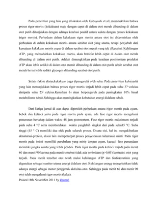 Pada penelitian yang lain yang dilakukan oleh Kobayashi et all, membuktikan bahwa
proses rigor mortis (kekakuan) maju dengan cepat di dalam otot merah dibanding di dalam
otot putih ditunjukkan dengan adanya korelasi positif antara waktu dengan proses kekakuan
(rigor mortis). Perbedaan dalam kekakuan rigor mortis antara otot ini dicerminkan oleh
perbedaan di dalam kekakuan mortis antara serabut otot yang utama, tetapi penyebab dari
kemajuan kekakuan mortis cepat di dalam serabut otot merah yang tak diketahui. Kehilangan
ATP, yang memudahkan kekakuan mortis, akan bersifat lebih cepat di dalam otot merah
dibanding di dalam otot putih. Adalah dimungkinkan pada keadaan postmortem produksi
ATP akan lebih sedikit di dalam otot merah dibanding di dalam otot putih sebab serabut otot
merah berisi lebih sedikit glycogen dibanding serabut otot putih.


       Selain faktor diatas,kekakuan juga dipengaruhi oleh suhu. Pada penelitian kobayashi
yang lain menunjukkan bahwa proses rigor mortis terjadi lebih cepat pada suhu 370 celcius
daripada suhu 250 celcius.Kenaikan 10 akan berpengaruh pada peningkatan 10% basal
metabolisme tubuh.Sehingga akan meningkatkan kebutuhan energi didalam tubuh.


       Dari ketiga jurnal di atas dapat diperoleh perbedaan antara rigor mortis pada ayam,
bebek dan kelinci yaitu pada rigor mortis pada ayam, ada fase rigor mortis mengalami
penurunan bertahap dalam waktu 48 jam postmortem. Fese rigor mortis maksimum terjadi
pada suhu 4 °C serta membutuhkan waktu yanglebih singkat dari pada suhu15 °C. Suhu
tinggi (15 ° C) memiliki dua efek pada seluruh proses. Disatu sisi, hal itu mengakibatkan
denaturasi-protein, disisi lain mempercepat proses penyelesaian kekerasan nanti. Pada rigor
mortis pada bebek memiliki perubahan yang mirip dengan ayam, kecuali fase penundaan
memiliki jangka waktu yang lebih pendek. Pada rigor mortis pada kelinci terjadi pada menit
60 dan menit 90 karena pada menit tersebut tidak ada perbedaan (p>0,05) kontraksi otot yang
terjadi. Pada menit tersebut otot telah mulai kehilangan ATP dan fosfokreatinin yang
digunakan sebagai sumber utama energi didalam otot. Kehilangan energy menyebabkan tidak
adanya energi sebagai motor penggerak aktivitas otot. Sehingga pada menit 60 dan menit 90
otot telah mengalami rigor mortis (kaku).
Posted 18th November 2011 by khamel
 
