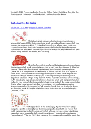 Usmiati S. 2010. Pengawetan Daging Segar dan Olahan. Artikel. Balai Besar Penelitian dan
Pengembangan Pascapanen Pertanian Kampus Penelitian Pertanian, Bogor.



Perbedaan Otot dan Daging

26 Juni 2011 9:14 AM / Tinggalkan Sebuah Komentar




                       Otot adalah sebuah jaringan dalam tubuh yang tugas utamanya
kontraksi (Wapedia, 2010). Otot semasa hidup ternak merupakan alat pergerakan tubuh yang
tersusun atas unsur-unsur kimia C, H, dan O sehingga disebut sebagai energi kimia yang
berfungsi sebagai energi mekanik (untuk pergerakan tubuh) ditandai dengan kemampuan
berkontraksi dan berelaksasi. Jadi otot dapat dikatakan sebagai alat pergerakan mekanik pada
mahluk hidup (manusia dan hewan) pada saat hidup.




                        Kelebihan karbohidrat yang berasal dari pakan yang dikonsumsi akan
dirubah dalam tubuh ternak menjadi glikogen (pati hewan) yang akan disimpan di dalam hati
dan otot. Glikogen ini akan dirombak menjadi asam laktat (anaerob) atau asam piruvat
(aerob) dan akan menghasilkan ATP (adenosine tri fosfat). Pada otot ATP akan digunakan
untuk proses kontraksi dan relaksasi sehingga memungkinkan ternak untuk bergerak atau
beraktivitas. Dengan demikian otot strip (otot skelet/rangka tubuh) disebut sebagai alat
pergerakan tubuh atau sebagai energi mekanik. Karena otot terdiri dari unsur-unsur kimia (C,
H, O) maka disebut juga sebagai energi kimiawi. Pada saat ternak telah mengalami kematian
maka otot yang semasa hidup ternak disebut sebagai energi mekanik dan energi kimiawi akan
disebut sebagi energi kimiawi saja. Energi mekanik dari otot tersebut akan mengalami
serangkain perubahan biokimia dan biofisik sampai terbentuk rigor mortis, ditandai dengan
kekakuan otot (tidak flexible) hal ini disebut dengan proses konversi otot menjadi daging
(Abustam, 2009).




                      Dari penjabaran di atas maka daging dapat didevinisikan sebagai
kumpulan sejumlah otot yang berasal dari ternak yang sudah disembelih dan otot tersebut
sudah mengalami perubahan biokimia dan biofisik sehingga otot yang semasa hidup ternak
merupakan energi mekanis berubah menjadi energi kimiawi yang dikenal sebagai daging
(pangan hewani) (Valacute, 2009). Kata otot dapat dipergunakan pada masa hidup ternak dan
 