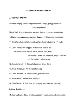 II. SUMBER DAGING (UMUM)



A. SUMBER DAGING


 Sumber daging kritikal :  penentu mutu, harga, penggunaan dan

                              cara pengolahan

 Bnyk liku2 dlm perdagangan ternak + daging:  peraturan ktertiban

1. Sistem penggolongan sumber daging :  Sistem penggolongan:

=> Jenis ternak, jenis kelamin, status ternak, cara budidaya :=> mutu


 1. Jenis ternak : => Unggas, Ruminansia, Ternak lain

      => Ruminansia : hewan besar, hewan kecil, babi,

                        => Unggas : ayam ras, Buras,itik, puyuh, merpati

                        => Ternak lain : kelinci, rusa,

 2. Kondisi ternak :  Status kebugaran, Umur, Berat

 3. Cara Budidaya :  beberapa teknologi

 4. Jenis Kelamin :  jantan, betina, gastrasi/kebiri

 5. Asal Ternak :  Domestik vs impor

 6. Tipe Ternak : Tipe susu vs pedaging (sapi, kerbau, kambing)


2. Cara Budidaya :


1. Hewan Kerja :tua, tarik luku/pedati :=> daging keras, lemak sedikit
 
