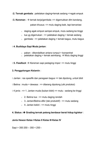 2. Ternak gembala : peletakan daging+lemak sedang =>agak empuk

3. Kereman :  ternak kerja/gembala :=> digemukkan dlm kandang,

                  pakan khusus: => mutu daging baik, tapi bervariasi

        o   daging agak empuk sampai empuk, mutu sedang ke tinggi
        o   tua yg digemukan : => peletakan daging + lemak sedang
        o   gembala : => peletakan daging + lemak bagus, mutu bagus


 4. Budidaya Sapi Muda jantan:

        o   pakan : dikendalikan antara rumput + konsentrat
        o   peletakan daging + lemak seimbang,  Mutu daging tinggi


 5. Feedlock : Kereman sapi pedaging impor: => mutu tinggi


3. Penggolongan Kelamin :


 Jantan : ras spesifik dan peragaan bagus => tak dipotong, untuk bibit

 Betina : muda + dewasa : => dilarang dipotong (utk produksi)

 4 jenis : => 1. Jantan muda (bukan bibit) => mutu : sedang ke tinggi

        o   2. Betina tua : => mutu daging rendah
        o   3. Jantan/Betina afkir (tak produktif) : => mutu sedang
        o   4. Jantan kebiri : => mutu tinggi


4. Status : Grading ternak potong berdasar berat hidup kg/ekor :


Jenis Hewan Kelas I Kelas II Kelas III Kelas IV


Sapi > 350 250 – 350 < 250 -
 