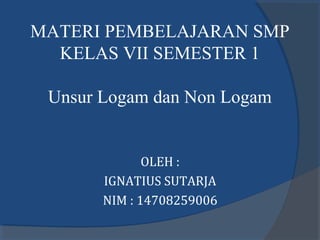 MATERI PEMBELAJARAN SMP
KELAS VII SEMESTER 1
Unsur Logam dan Non Logam
OLEH :
IGNATIUS SUTARJA
NIM : 14708259006
 