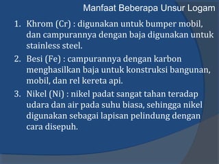 Manfaat Beberapa Unsur Logam
1. Khrom (Cr) : digunakan untuk bumper mobil,
dan campurannya dengan baja digunakan untuk
stainless steel.
2. Besi (Fe) : campurannya dengan karbon
menghasilkan baja untuk konstruksi bangunan,
mobil, dan rel kereta api.
3. Nikel (Ni) : nikel padat sangat tahan teradap
udara dan air pada suhu biasa, sehingga nikel
digunakan sebagai lapisan pelindung dengan
cara disepuh.
 