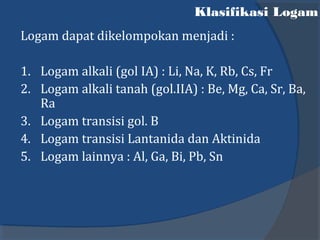 Klasifikasi Logam
Logam dapat dikelompokan menjadi :
1. Logam alkali (gol IA) : Li, Na, K, Rb, Cs, Fr
2. Logam alkali tanah (gol.IIA) : Be, Mg, Ca, Sr, Ba,
Ra
3. Logam transisi gol. B
4. Logam transisi Lantanida dan Aktinida
5. Logam lainnya : Al, Ga, Bi, Pb, Sn
 
