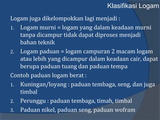 Klasifikasi Logam
Logam juga dikelompokkan lagi menjadi :
1. Logam murni = logam yang dalam keadaan murni
tanpa dicampur tidak dapat diproses menjadi
bahan teknik
2. Logam paduan = logam campuran 2 macam logam
atau lebih yang dicampur dalam keadaan cair, dapat
berupa paduan tuang dan paduan tempa
Contoh paduan logam berat :
1. Kuningan/loyang : paduan tembaga, seng, dan juga
timbal
2. Perunggu : paduan tembaga, timah, timbal
3. Paduan nikel, paduan seng, paduan wofram
 