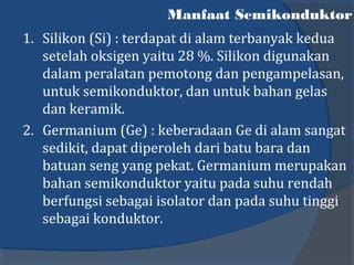 Manfaat Semikonduktor
1. Silikon (Si) : terdapat di alam terbanyak kedua
setelah oksigen yaitu 28 %. Silikon digunakan
dalam peralatan pemotong dan pengampelasan,
untuk semikonduktor, dan untuk bahan gelas
dan keramik.
2. Germanium (Ge) : keberadaan Ge di alam sangat
sedikit, dapat diperoleh dari batu bara dan
batuan seng yang pekat. Germanium merupakan
bahan semikonduktor yaitu pada suhu rendah
berfungsi sebagai isolator dan pada suhu tinggi
sebagai konduktor.
 