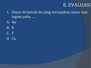 E. EVALUASI
1. Unsur di bawah ini yang merupakan unsur non
logam yaitu … .
A. Na
B. K
C. F
D. Ca
 