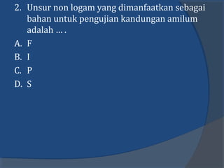 2. Unsur non logam yang dimanfaatkan sebagai
bahan untuk pengujian kandungan amilum
adalah … .
A. F
B. I
C. P
D. S
 