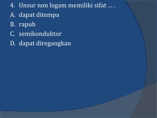 4. Unsur non logam memiliki sifat … .
A. dapat ditempa
B. rapuh
C. semikonduktor
D. dapat diregangkan
 