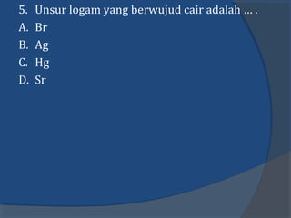 5. Unsur logam yang berwujud cair adalah … .
A. Br
B. Ag
C. Hg
D. Sr
 