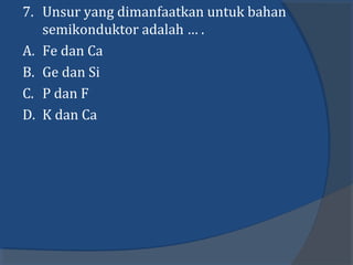 7. Unsur yang dimanfaatkan untuk bahan
semikonduktor adalah … .
A. Fe dan Ca
B. Ge dan Si
C. P dan F
D. K dan Ca
 