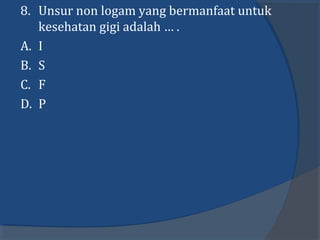 8. Unsur non logam yang bermanfaat untuk
kesehatan gigi adalah … .
A. I
B. S
C. F
D. P
 