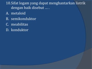 10.Sifat logam yang dapat menghantarkan listrik
dengan baik disebut … .
A. metaloid
B. semikonduktor
C. meabilitas
D. konduktor
 