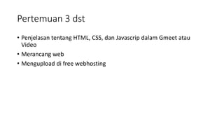 Pertemuan 3 dst
• Penjelasan tentang HTML, CSS, dan Javascrip dalam Gmeet atau
Video
• Merancang web
• Mengupload di free webhosting
 