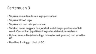 Pertemuan 3
• Siapkan nama dan desain logo perusahaan
• Siapkan filosofi logo
• Siapkan visi dan misi perusahaan
• Tuliskan nama anggota dan jobdesk untuk tugas pertemuan 3 di
word. Cantumkan juga filosofi logo dan visi misi perusahaan.
• Upload semua file (desain logo dalam format gambar) dan word ke
GC.
• Deadline 1 minggu. Lihat di GC.
 