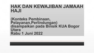 HAK DAN KEWAJIBAN JAMAAH
HAJI
(Konteks Pembinaan,
Pelayanan,Perlindungan)
disampaikan pada Binsik KUA Bogor
Utara
Rabu 1 Juni 2022
 